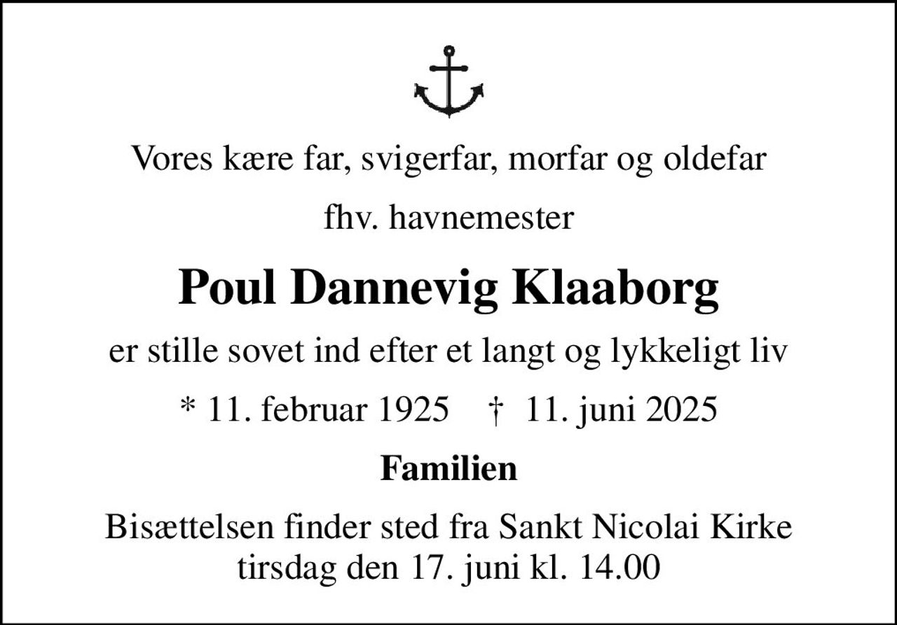 Vores kære far, svigerfar, morfar og oldefar
fhv. havnemester
Poul Dannevig Klaaborg
er stille sovet ind efter et langt og lykkeligt liv
* 11. februar 1925    ✝ 11. juni 2025
Familien
Bisættelsen finder sted fra Sankt Nicolai Kirke  tirsdag den 17. juni kl. 14.00