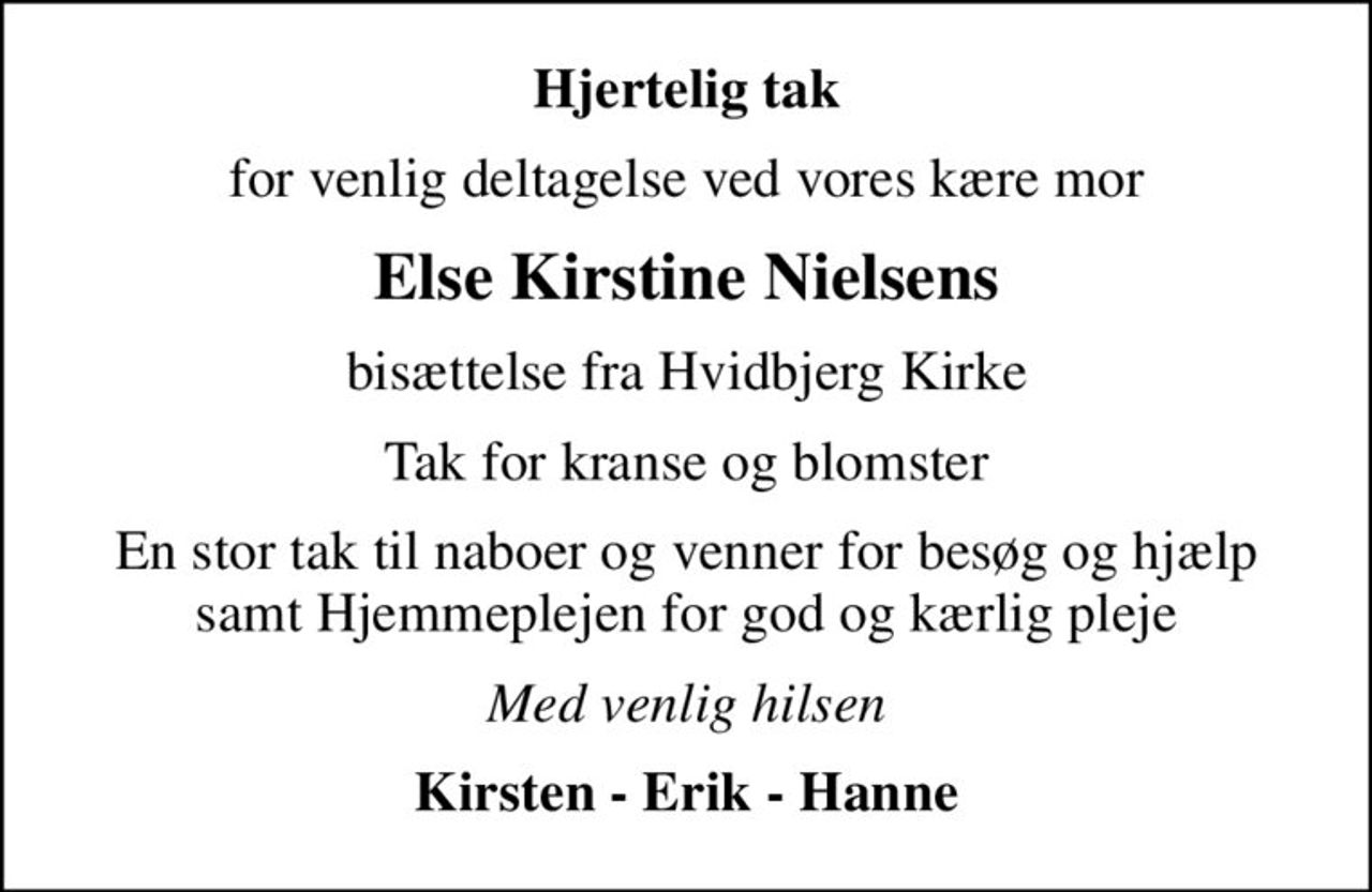 Hjertelig tak
for venlig deltagelse ved vores kære mor
Else Kirstine Nielsens
bisættelse fra Hvidbjerg Kirke
Tak for kranse og blomster
En stor tak til naboer og venner for besøg og hjælp samt Hjemmeplejen for god og kærlig pleje
Med venlig hilsen
Kirsten - Erik - Hanne