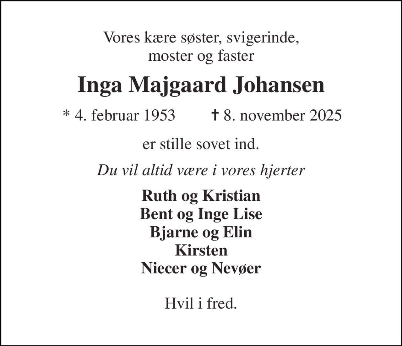 Vores kære søster, svigerinde, moster og faster 
Inga Majgaard Johansen 
*​ 4. februar 1953 
✝​ 8. november 2025​ 
er stille sovet ind. 
Du vil altid være i vores hjerter 
Ruth og Kristian Bent og Inge Lise Bjarne og Elin Kirsten Niecer og Nevøer 
Hvil i fred.