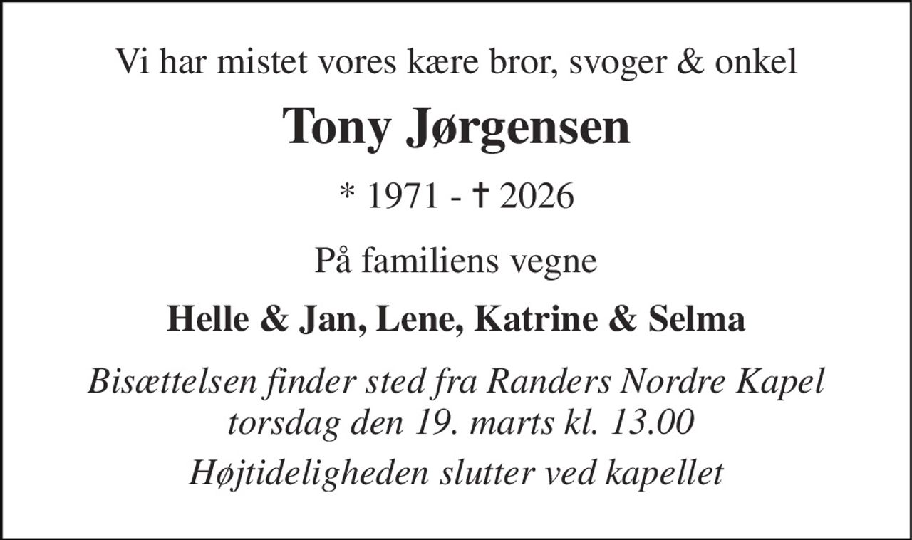 Vi har mistet vores kære bror, svoger & onkel 
Tony Jørgensen 
*​ 1971 - ✝​ 2026 
På familiens vegne 
Helle & Jan, Lene, Katrine & Selma 
Bisættelsen finder sted fra Randers Nordre Kapel  onsdag den 18. marts kl. 13.00 
Højtideligheden slutter ved kapelelt