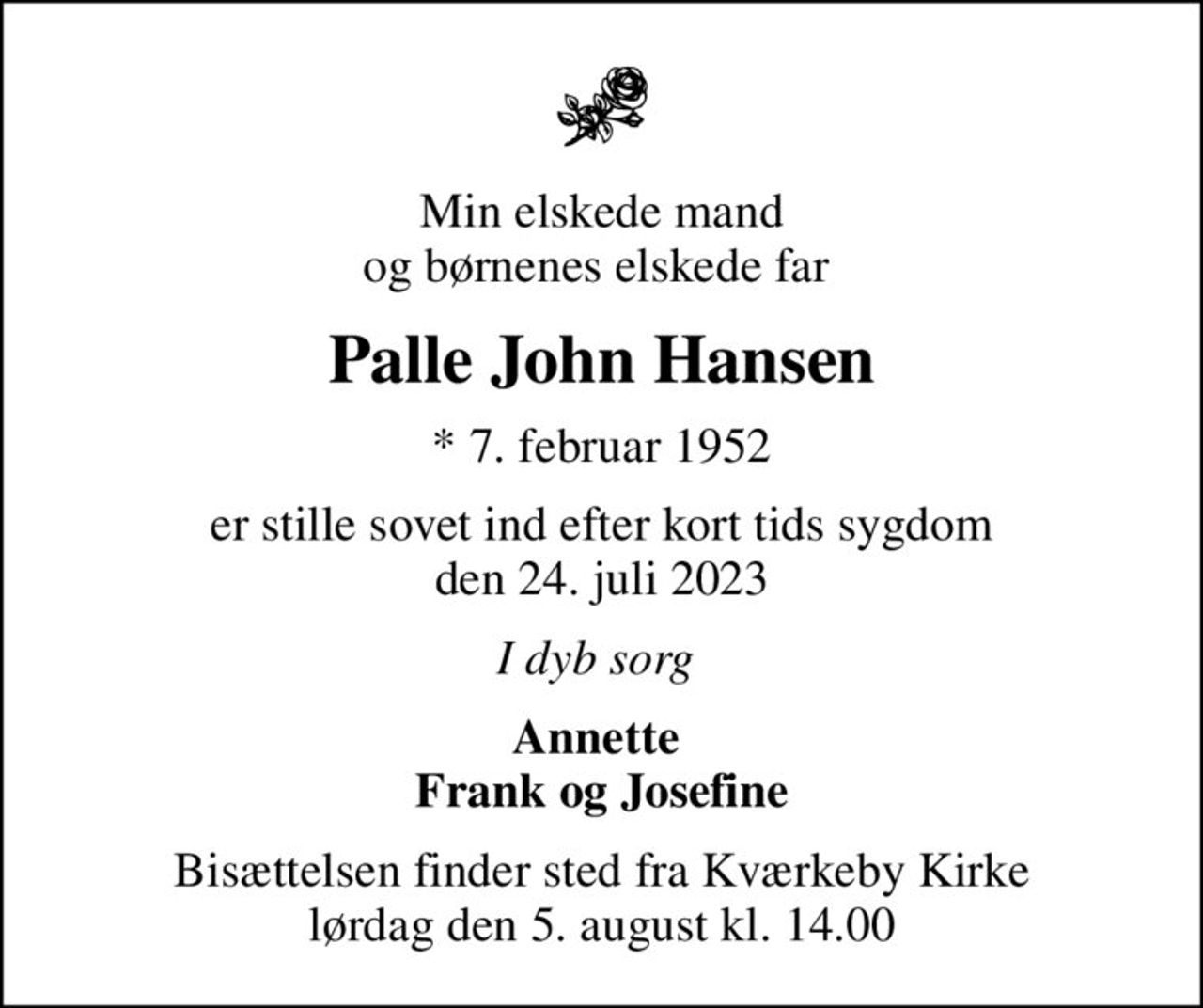 Min elskede mand og børnenes elskede far 
Palle John Hansen
* 7. februar 1952
er stille sovet ind efter kort tids sygdom den 24. juli 2023
I dyb sorg 
Annette  Frank og Josefine
Bisættelsen finder sted fra Kværkeby Kirke  lørdag den 5. august kl. 14.00