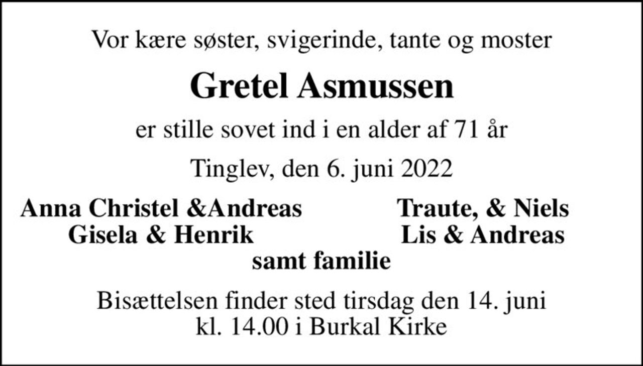 Vor kære søster, svigerinde, tante og moster
Gretel Asmussen
er stille sovet ind i en alder af 71 år
Tinglev, den 6. juni 2022
Anna Christel &Andreas
Traute, & Niels
Gisela & Henrik
Lis & Andreas
Bisættelsen finder sted tirsdag den 14. juni kl. 14.00 i Burkal Kirke