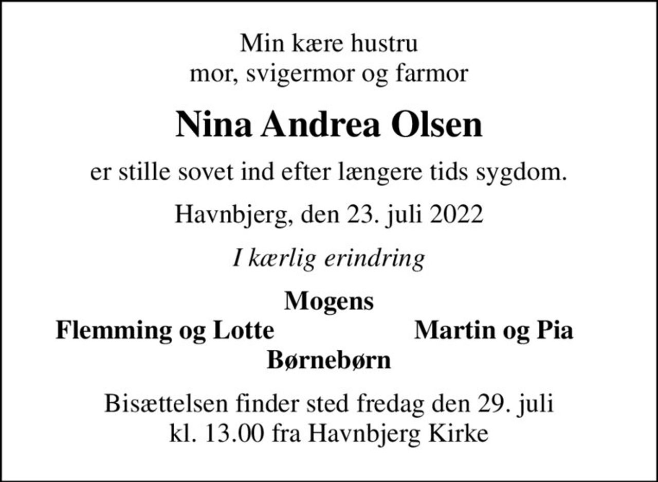 Min kære hustru mor, svigermor og farmor
Nina Andrea Olsen
er stille sovet ind efter længere tids sygdom.
Havnbjerg, den 23. juli 2022
I kærlig erindring
Mogens
Flemming og Lotte
Martin og Pia
Bisættelsen finder sted fredag den 29. juli kl. 13.00 fra Havnbjerg Kirke