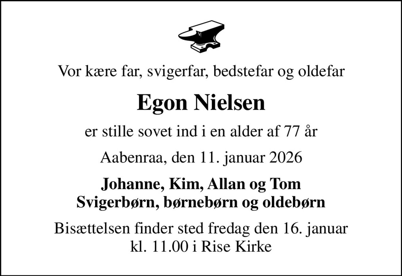 Vor kære far, svigerfar, bedstefar og oldefar
Egon Nielsen
er stille sovet ind i en alder af 77 år
Aabenraa, den 11. januar 2026
Johanne, Kim, Allan og Tom Svigerbørn, børnebørn og oldebørn
Bisættelsen finder sted fredag den 16. januar kl. 11.00 i Rise Kirke