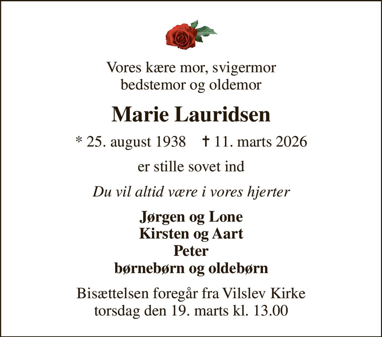 Vores kære mor, svigermor bedstemor og oldemor
Marie Lauridsen
* 25. august 1938    ✝ 11. marts 2026
er stille sovet ind
Du vil altid være i vores hjerter
Jørgen og Lone Kirsten og Aart Peter børnebørn og oldebørn
Bisættelsen foregår fra Vilslev Kirke torsdag den 19. marts kl. 13.00