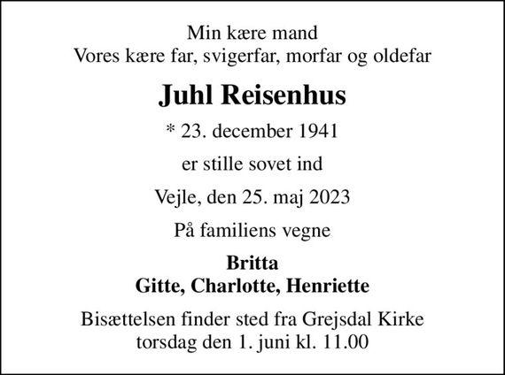 Min kære mand Vores kære far, svigerfar, morfar og oldefar
Juhl Reisenhus
* 23. december 1941
er stille sovet ind
Vejle, den 25. maj 2023
På familiens vegne
Britta Gitte, Charlotte, Henriette
Bisættelsen finder sted fra Grejsdal Kirke  torsdag den 1. juni kl. 11.00