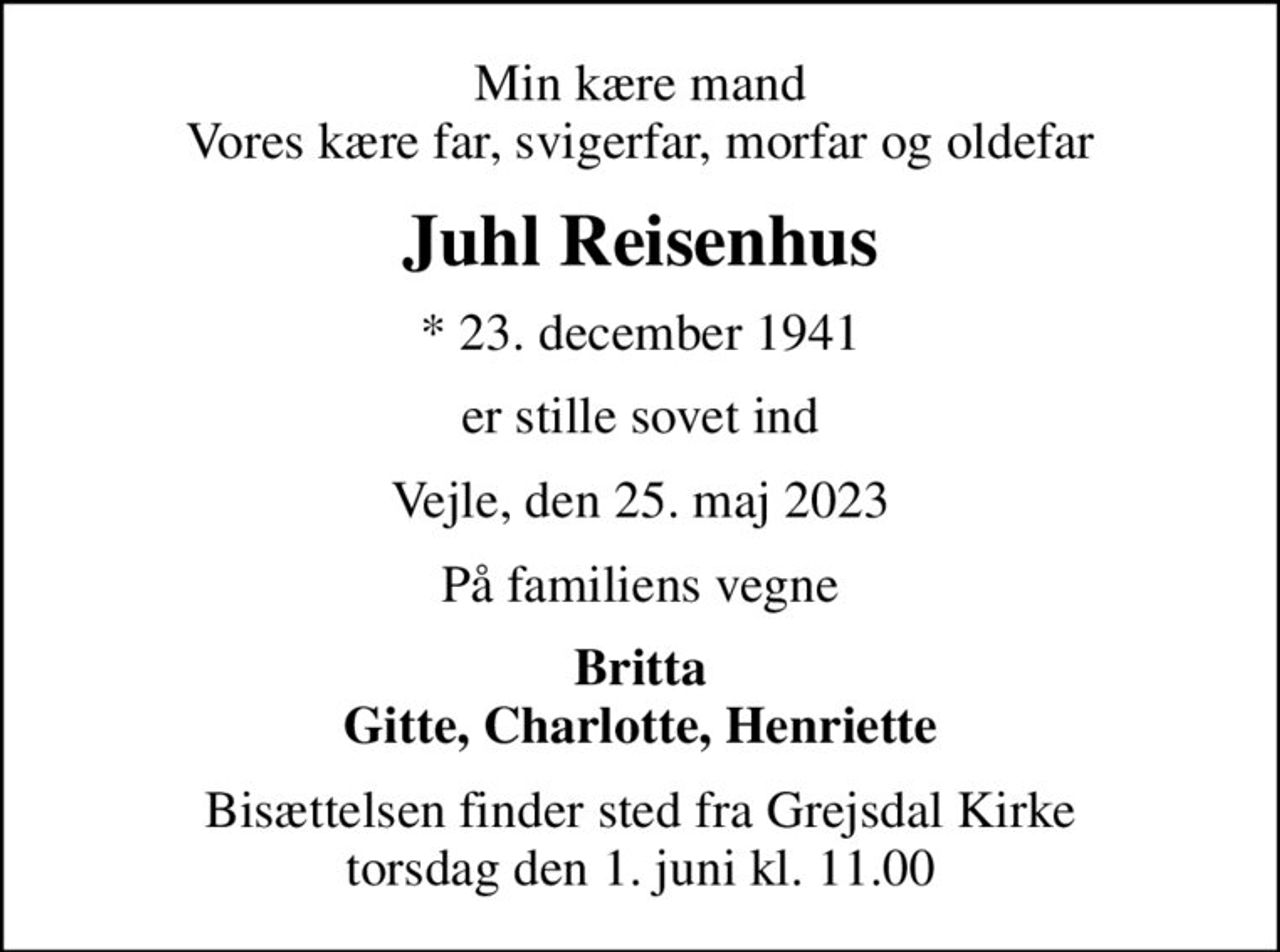 Min kære mand Vores kære far, svigerfar, morfar og oldefar
Juhl Reisenhus
* 23. december 1941
er stille sovet ind
Vejle, den 25. maj 2023
På familiens vegne
Britta Gitte, Charlotte, Henriette
Bisættelsen finder sted fra Grejsdal Kirke  torsdag den 1. juni kl. 11.00