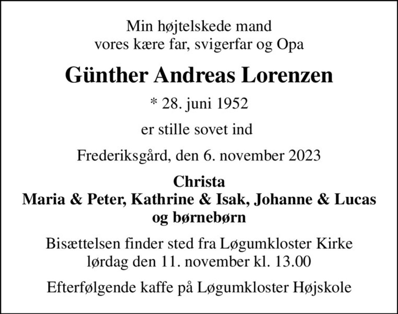 Min højtelskede mand vores kære far, svigerfar og Opa
Günther Andreas Lorenzen
* 28. juni 1952
er stille sovet ind 
Frederiksgård, den 6. november 2023
Christa Maria & Peter, Kathrine & Isak, Johanne & Lucas og børnebørn
Bisættelsen finder sted fra Løgumkloster Kirke  lørdag den 11. november kl. 13.00 
Efterfølgende kaffe på Løgumkloster Højskole
