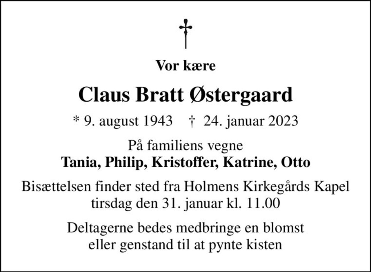 Vor kære
Claus Bratt Østergaard
* 9. august 1943    ✝ 24. januar 2023
På familiens vegne <b>Tania, Philip, Kristoffer, Katrine, Otto
Bisættelsen finder sted fra Holmens Kirkegårds Kapel  tirsdag den 31. januar kl. 11.00 
Deltagerne bedes medbringe en blomst eller genstand til at pynte kisten
