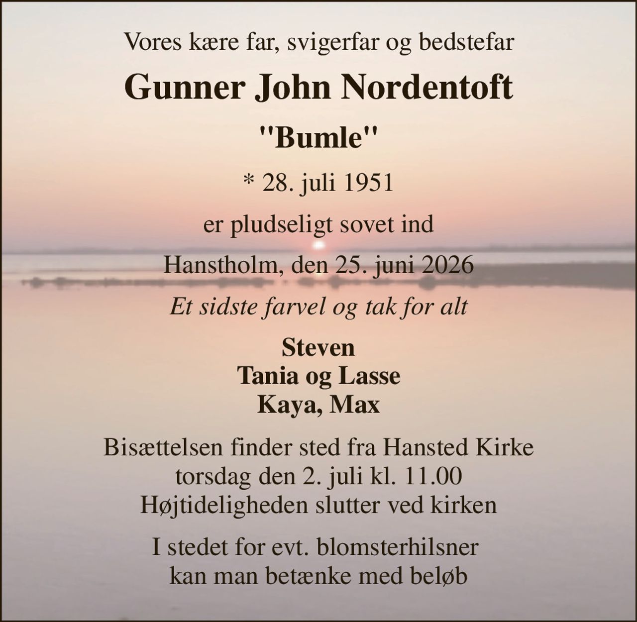 Vores kære far, svigerfar og bedstefar 
Gunner John Nordentoft 
"Bumle" 
* 28. juli 1951 
er pludseligt sovet ind 
Hanstholm, den 25. juni 2026 
Et sidste farvel og tak for alt 
Steven Tania og Lasse Kaya, Max 
Bisættelsen finder sted fra Hansted Kirke torsdag den 2. juli kl. 11.00 Højtideligheden slutter ved kirken 
I stedet for evt. blomsterhilsner  kan man betænke med beløb
