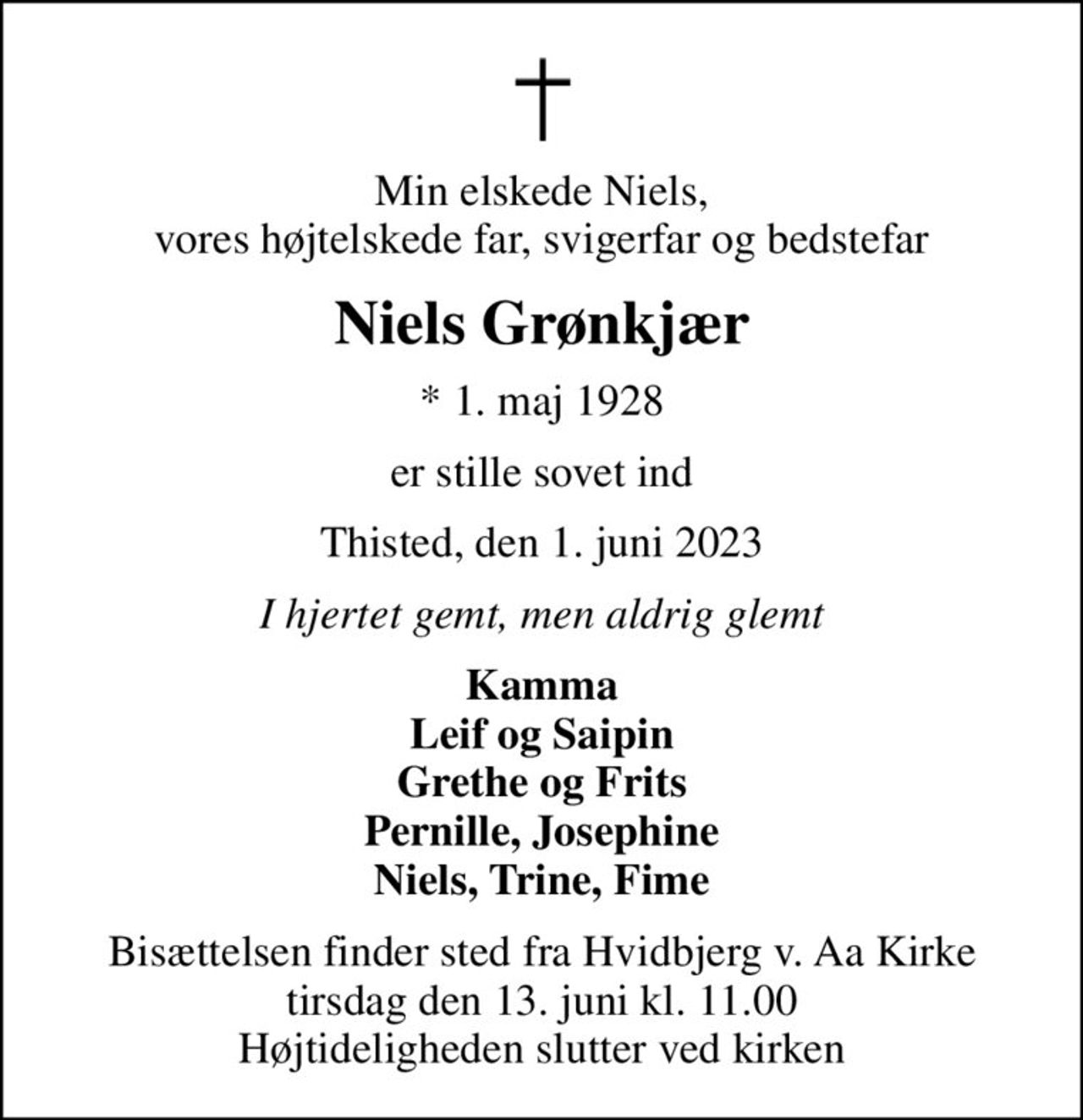 Min elskede Niels, vores højtelskede far, svigerfar og bedstefar
Niels Grønkjær
* 1. maj 1928
er stille sovet ind
Thisted, den 1. juni 2023
I hjertet gemt, men aldrig glemt
Kamma Leif og Saipin Grethe og Frits Pernille, Josephine Niels, Trine, Fime
Bisættelsen finder sted fra Hvidbjerg v. Aa Kirke  tirsdag den 13. juni kl. 11.00  Højtideligheden slutter ved kirken