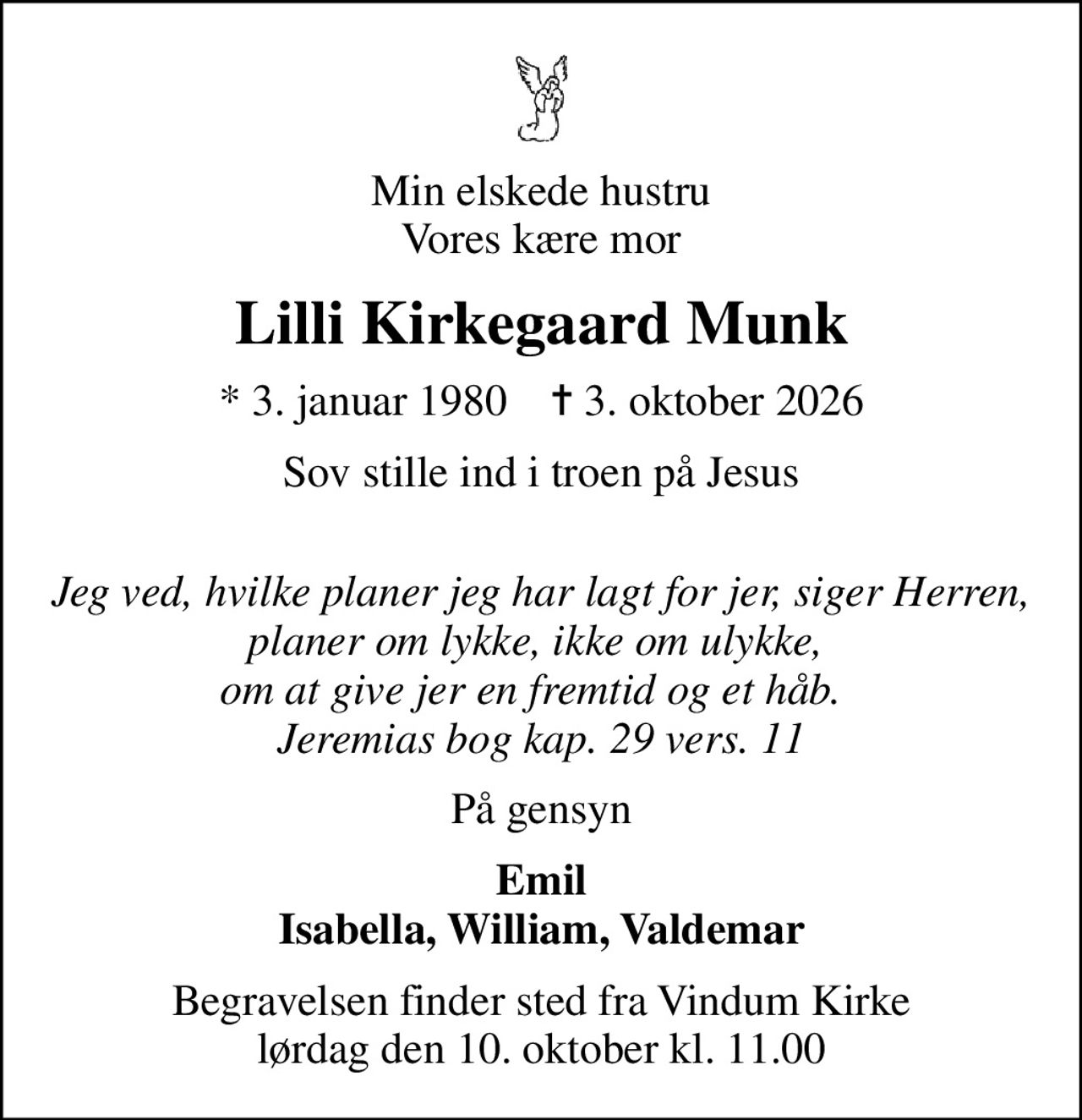 Min elskede hustru Vores kære mor
Lilli Kirkegaard Munk
* 3. januar 1980    ✝ 3. oktober 2026
Sov stille ind i troen på Jesus 
Jeg ved, hvilke planer jeg har lagt for jer, siger Herren, planer om lykke, ikke om ulykke,  om at give jer en fremtid og et håb.   Jeremias bog kap. 29 vers. 11
På gensyn
Emil Isabella, William, Valdemar
Begravelsen finder sted fra Vindum Kirke  lørdag den 10. oktober kl. 11.00