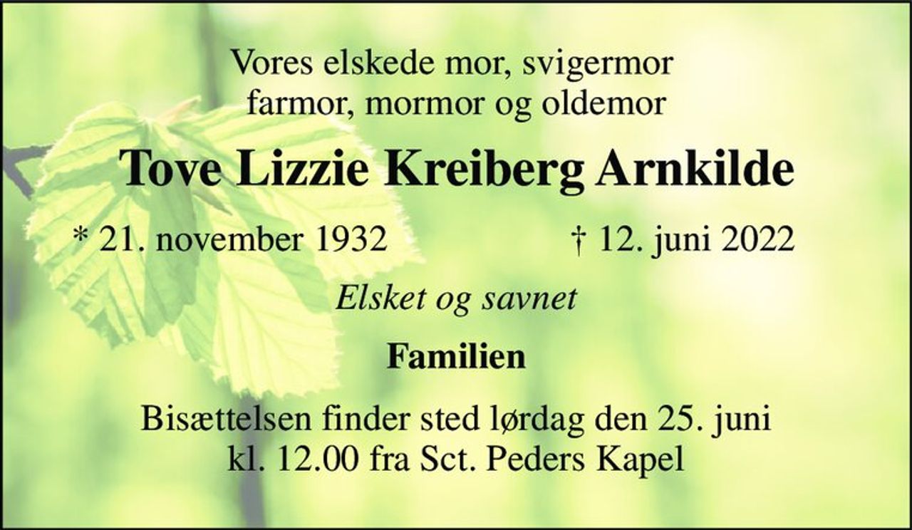 Vores elskede mor, svigermor  farmor, mormor og oldemor 
Tove Lizzie Kreiberg Arnkilde​ 
*​ 21. november 1932​ 
✝​ 12. juni 2022​ 
Elsket og savnet 
Familien 
Bisættelsen​ finder sted lørdag den 25. juni​ kl. 12.00 fra Sct. Peders Kapel