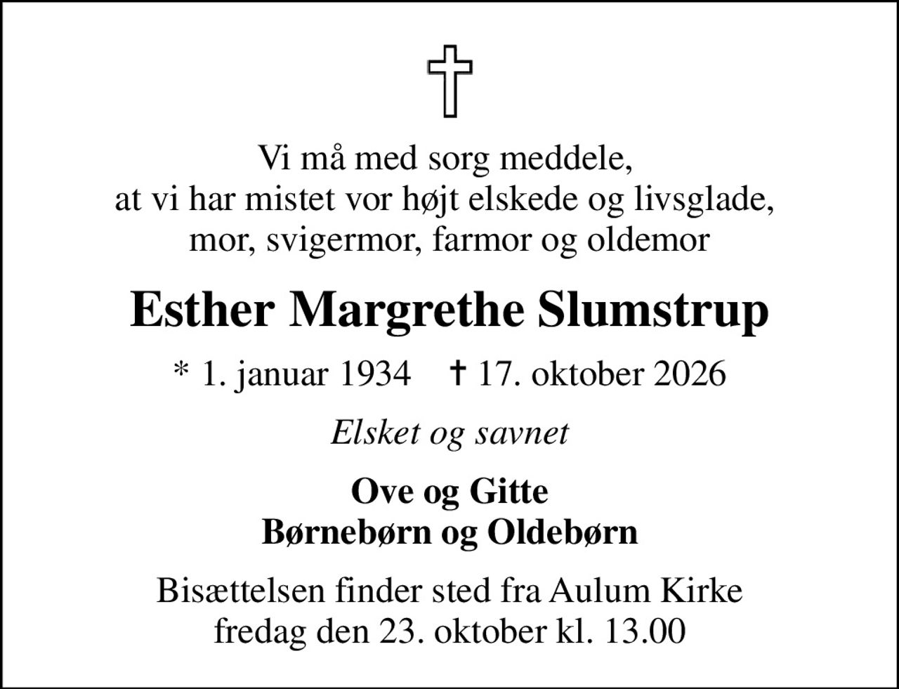 Vi må med sorg meddele,  at vi har mistet vor højt elskede og livsglade,  mor, svigermor, farmor og oldemor
Esther Margrethe Slumstrup
* 1. januar 1934    ✝ 17. oktober 2026
Elsket og savnet
Ove og Gitte Børnebørn og Oldebørn
Bisættelsen finder sted fra Aulum Kirke  fredag den 23. oktober kl. 13.00
