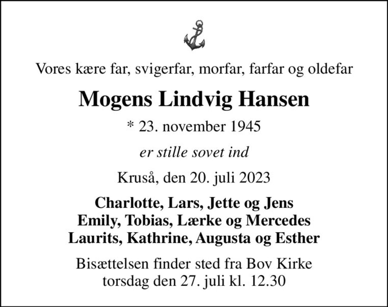 Vores kære far, svigerfar, morfar, farfar og oldefar
Mogens Lindvig Hansen
* 23. november 1945
er stille sovet ind
Kruså, den 20. juli 2023
Charlotte, Lars, Jette og Jens Emily, Tobias, Lærke og Mercedes Laurits, Kathrine, Augusta og Esther
Bisættelsen finder sted fra Bov Kirke  torsdag den 27. juli kl. 12.30