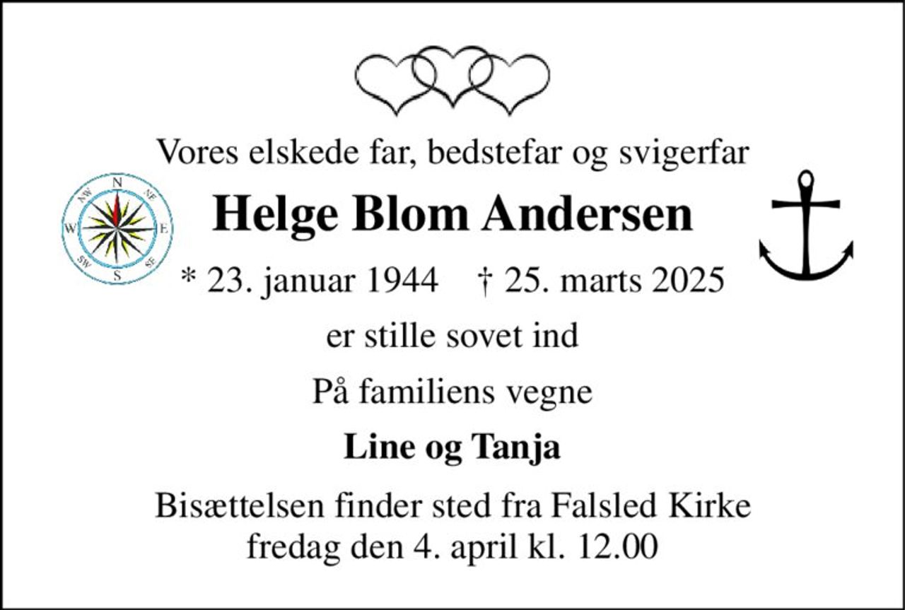 Vores elskede far, bedstefar og svigerfar 
Helge Blom Andersen 
*​ 23. januar 1944​    †​ 25. marts 2025 
er stille sovet ind 
På familiens vegne 
Line og Tanja 
Bisættelsen​ finder sted fra Falsled Kirke​ fredag den 4. april​ kl. 12.00