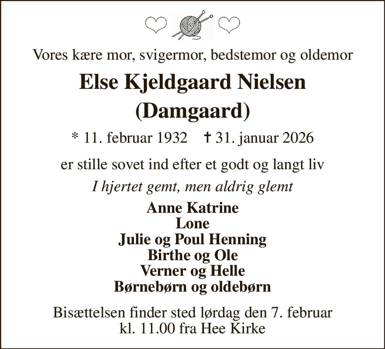 Vores kære mor, svigermor, bedstemor og oldemor 
Else Kjeldgaard Nielsen (Damgaard) 
*​ 11. februar 1932​    ✝​ 31. januar 2026 
er stille sovet ind efter et godt og langt liv 
I hjertet gemt, men aldrig glemt 
Anne Katrine Lone Julie og Poul Henning Birthe og Ole Verner og Helle Børnebørn og oldebørn 
Bisættelsen​ finder sted lørdag den 7. februar​ kl. 11.00 fra Hee Kirke
