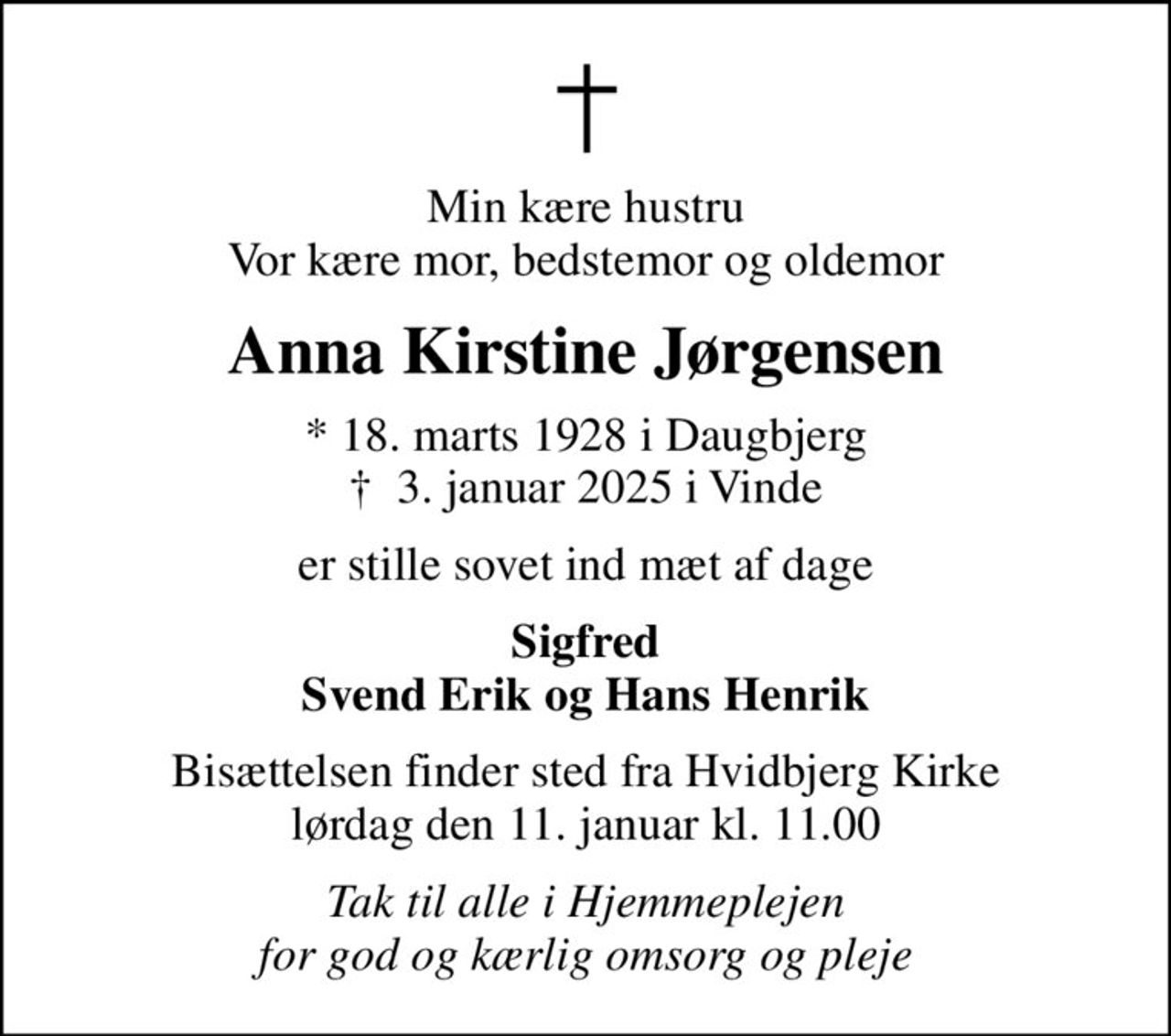 Min kære hustru Vor kære mor, bedstemor og oldemor
Anna Kirstine Jørgensen
* 18. marts 1928 i Daugbjerg
						✝ 3. januar 2025 i Vinde
er stille sovet ind mæt af dage
Sigfred Svend Erik og Hans Henrik
Bisættelsen finder sted fra Hvidbjerg Kirke  lørdag den 11. januar kl. 11.00 
Tak til alle i Hjemmeplejen for god og kærlig omsorg og pleje