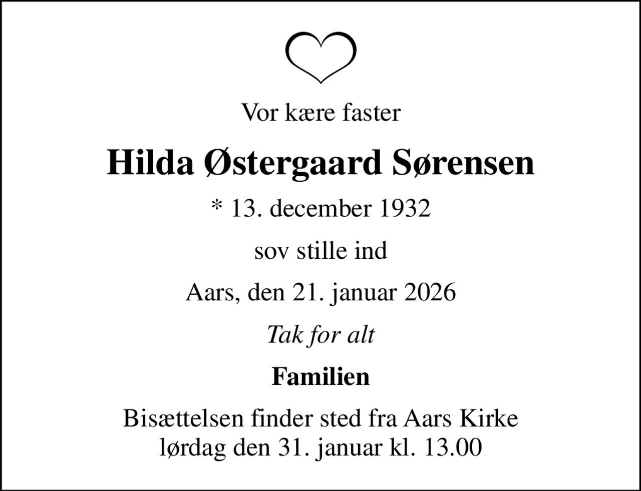 Vor kære faster
Hilda Østergaard Sørensen
* 13. december 1932
er stille sovet ind
Aars, den 21. januar 2026
Tak for alt
Familien
Bisættelsen finder sted fra Aars Kirke  lørdag den 31. januar kl. 13.00