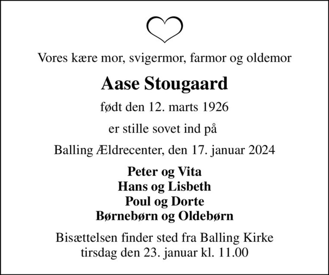 Vores kære mor, svigermor, farmor og oldemor
Aase Stougaard
født den 12. marts 1926
er stille sovet ind på 
Balling Ældrecenter, den 17. januar 2024
Peter og Vita Hans og Lisbeth Poul og Dorte Børnebørn og Oldebørn
Bisættelsen finder sted fra Balling Kirke  tirsdag den 23. januar kl. 11.00