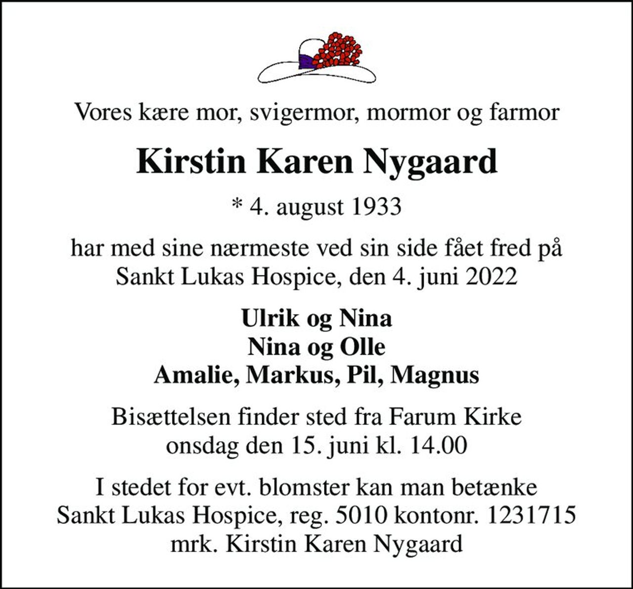 Vores kære mor, svigermor, mormor og farmor
Kirstin Karen Nygaard
* 4. august 1933
har med sine nærmeste ved sin side fået fred på Sankt Lukas Hospice, den 4. juni 2022
Ulrik og Nina Nina og Olle Amalie, Markus, Pil, Magnus
Bisættelsen finder sted fra Farum Kirke  onsdag den 15. juni kl. 14.00 
I stedet for evt. blomster kan man betænke
					Sankt Lukas Hospice 50101231715mrk. Kirstin
					Karen Nygaard