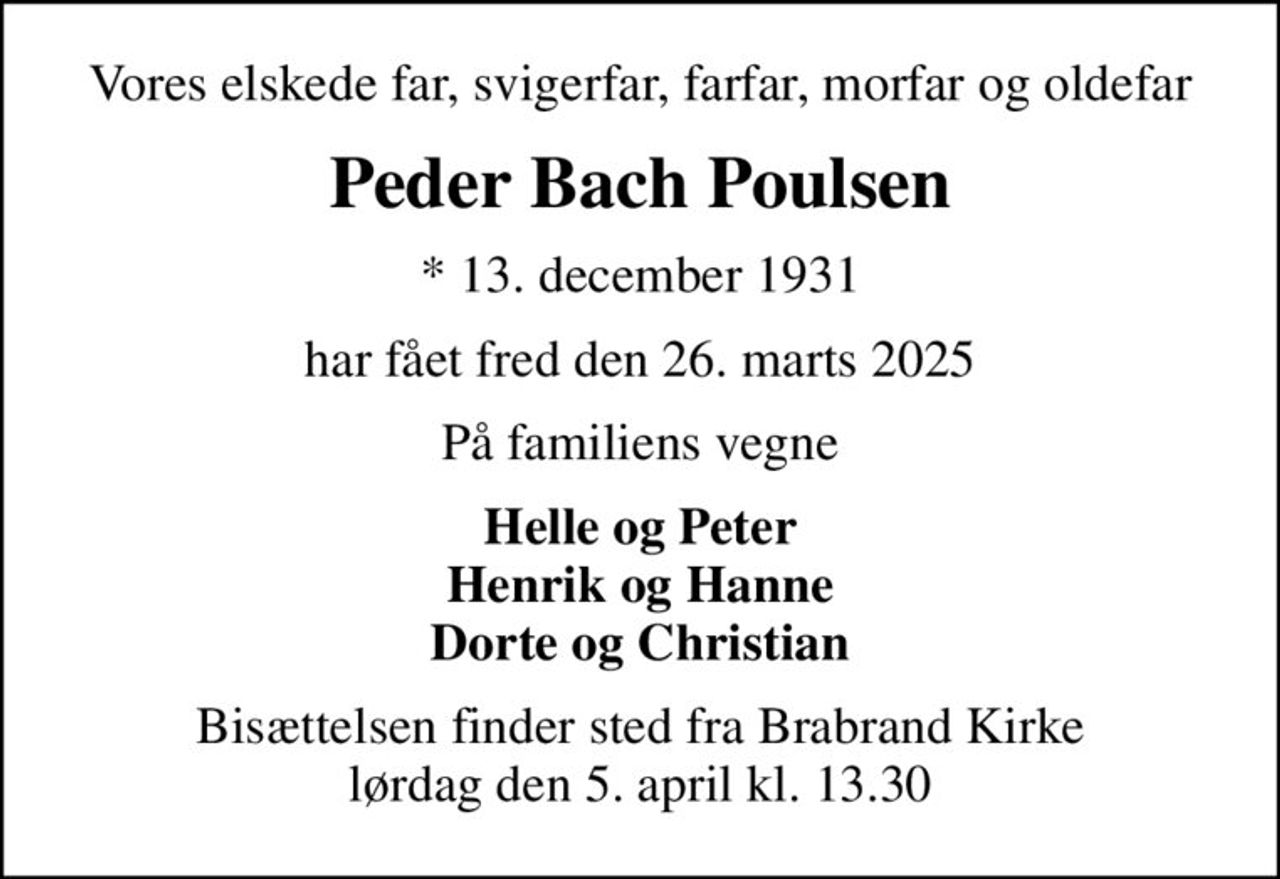 Vores elskede far, svigerfar, farfar, morfar og oldefar
Peder Bach Poulsen
* 13. december 1931
har fået fred den 26. marts 2025
På familiens vegne
Helle og Peter Henrik og Hanne Dorte og Christian
Bisættelsen finder sted fra Brabrand Kirke  lørdag den 5. april kl. 13.30
