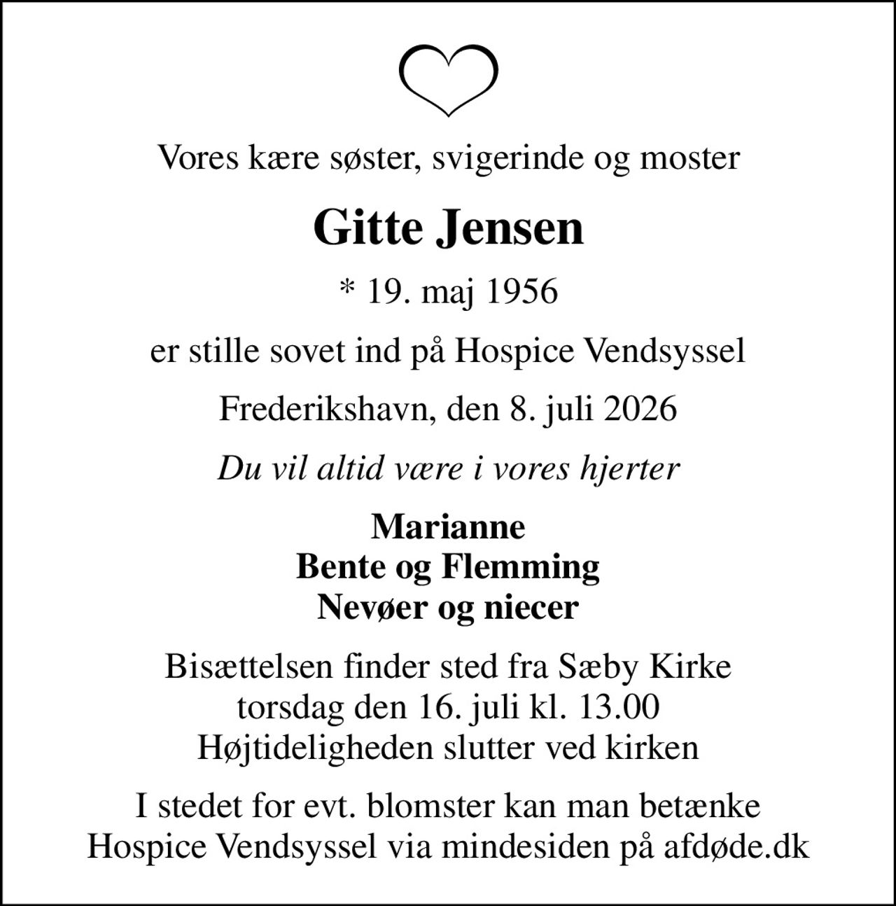 Vores kære søster, svigerinde og moster
Gitte Jensen
* 19. maj 1956
er stille sovet ind på Hospice Vendsyssel
Frederikshavn, den 8. juli 2026
Du vil altid være i vores hjerter
Marianne Bente og Flemming Nevøer og niecer
Bisættelsen finder sted fra Sæby Kirke  torsdag den 16. juli kl. 13.00  Højtideligheden slutter ved kirken
I stedet for evt. blomster kan man betænke
					Hospice Vendsyssel via mindesiden på afdøde.dk