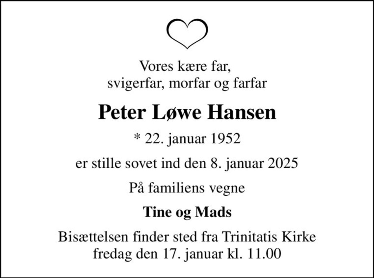 Vores kære far,  svigerfar, morfar og farfar
Peter Løwe Hansen
* 22. januar 1952
er stille sovet ind den 8. januar 2025
På familiens vegne
Tine og Mads
Bisættelsen finder sted fra Trinitatis Kirke  fredag den 17. januar kl. 11.00