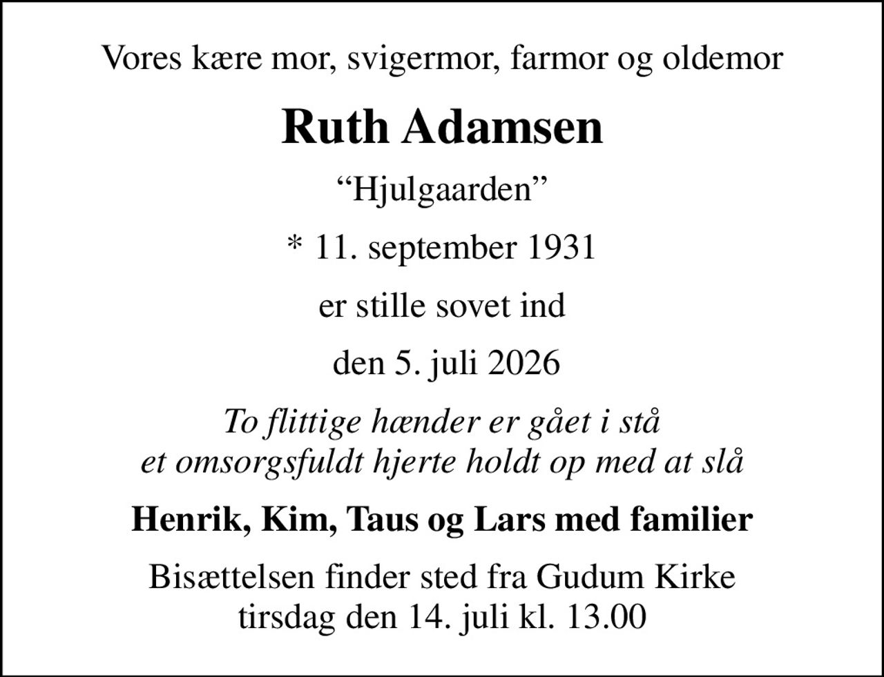 Vores kære mor, svigermor, farmor og oldemor
Ruth Adamsen
Hjulgaarden
* 11. september 1931
er stille sovet ind
 den 5. juli 2026
To flittige hænder er gået i stå et omsorgsfuldt hjerte holdt op med at slå
Henrik, Kim, Taus og Lars med familier
Bisættelsen finder sted fra Gudum Kirke  tirsdag den 14. juli kl. 13.00