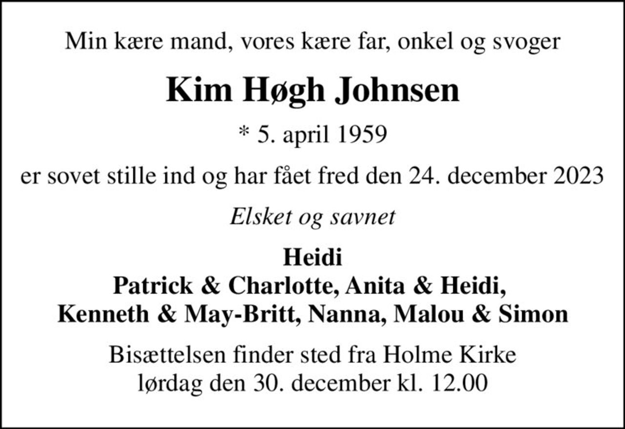 Min kære mand, vores kære far, onkel og svoger
Kim Høgh Johnsen
* 5. april 1959
er sovet stille ind og har fået fred den 24. december 2023
Elsket og savnet
Heidi Patrick & Charlotte, Anita & Heidi,  Kenneth & May-Britt, Nanna, Malou & Simon
Bisættelsen finder sted fra Holme Kirke  lørdag den 30. december kl. 12.00