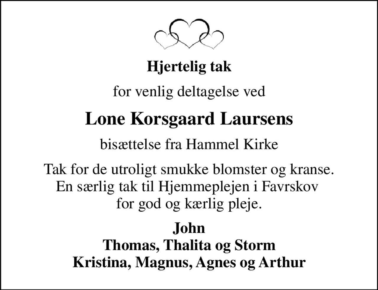 Hjertelig tak
for venlig deltagelse ved
Lone Korsgaard Laursens
bisættelse fra Hammel Kirke
Tak for de utroligt smukke blomster og kranse. En særlig tak til Hjemmeplejen i Favrskov  for god og kærlig pleje.
John Thomas, Thalita og Storm Kristina, Magnus, Agnes og Arthur