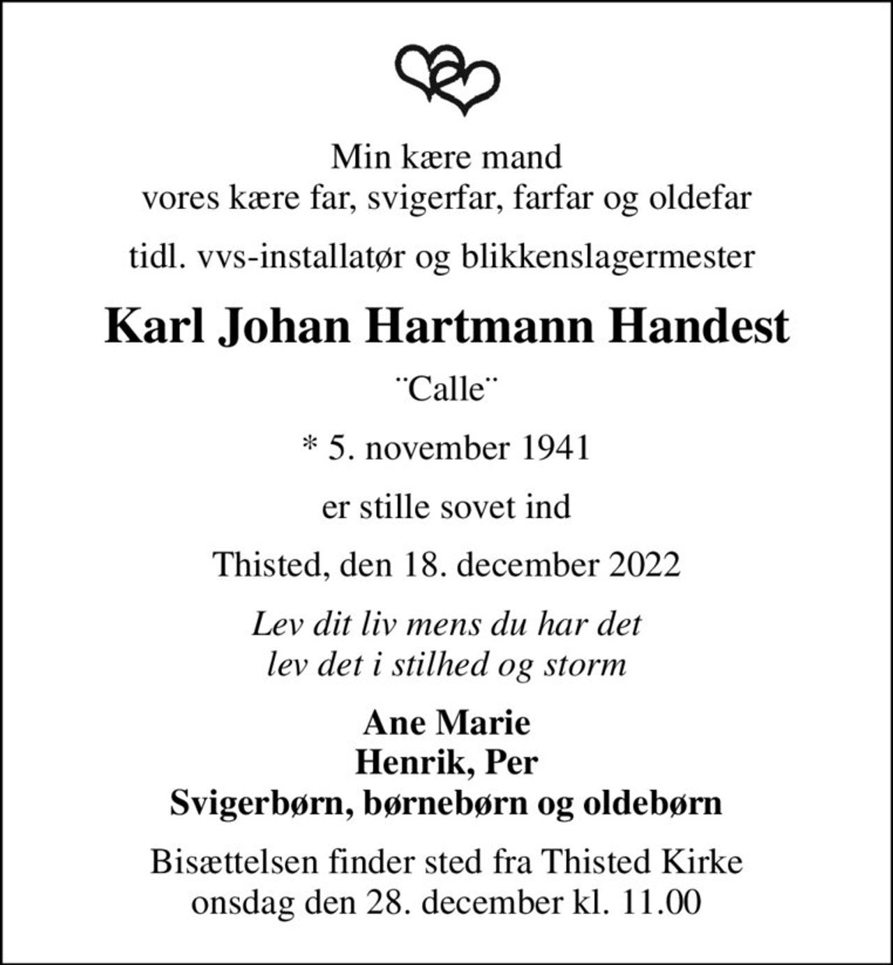 Min kære mand vores kære far, svigerfar, farfar og oldefar
tidl. vvs-installatør og blikkenslagermester 
Karl Johan Hartmann Handest
¨Calle¨
* 5. november 1941
er stille sovet ind
Thisted, den 18. december 2022
Lev dit liv mens du har det lev det i stilhed og storm
Ane Marie Henrik, Per Svigerbørn, børnebørn og oldebørn
Bisættelsen finder sted fra Thisted Kirke  onsdag den 28. december kl. 11.00