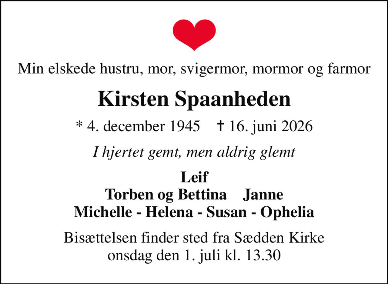 Min elskede hustru, mor, svigermor, mormor og farmor
Kirsten Spaanheden
* 4. december 1945    ✝ 16. juni 2026
I hjertet gemt, men aldrig glemt
Leif Torben og Bettina    Janne Michelle - Helena - Susan - Ophelia
Bisættelsen finder sted fra Sædden Kirke  onsdag den 1. juli kl. 13.30
