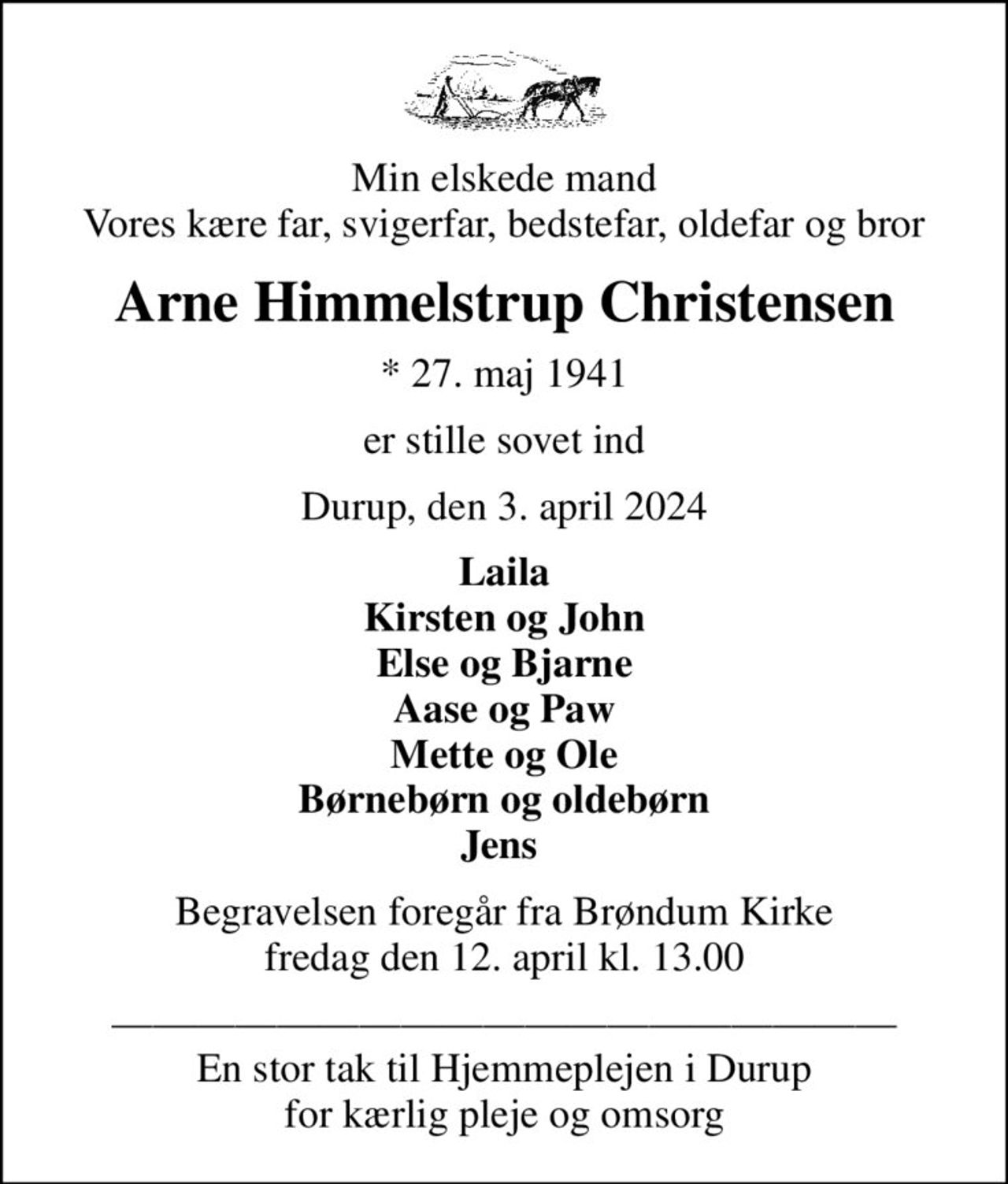 Min elskede mand Vores kære far, svigerfar, bedstefar, oldefar og bror
Arne Himmelstrup Christensen
* 27. maj 1941
er stille sovet ind
Durup, den 3. april 2024
Laila Kirsten og John Else og Bjarne Aase og Paw Mette og Ole Børnebørn og oldebørn Jens 
Begravelsen foregår fra Brøndum Kirke  fredag den 12. april kl. 13.00 
 En stor tak til Hjemmeplejen i Durup for kærlig pleje og omsorg