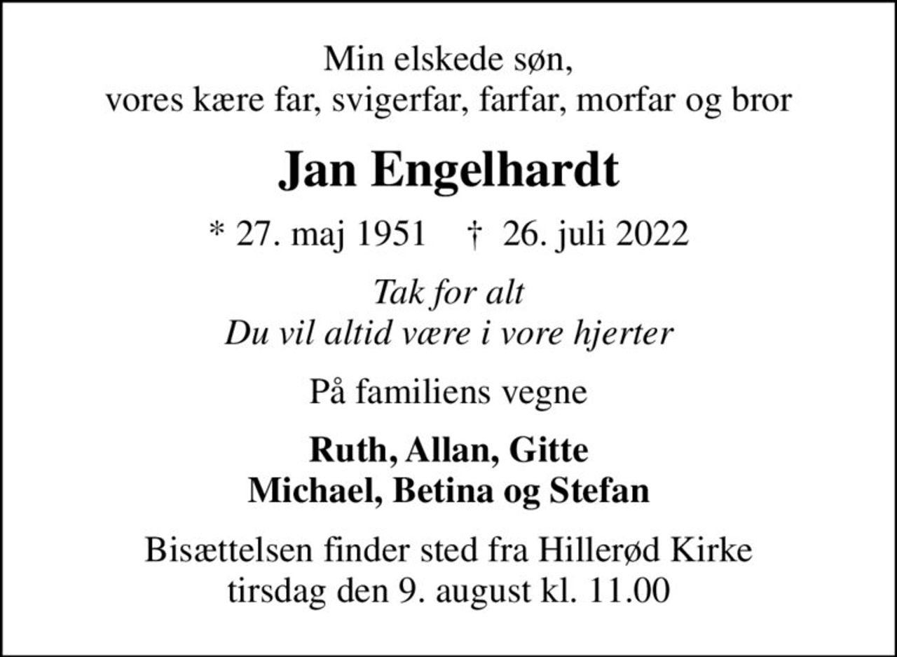 Min elskede søn, vores kære far, svigerfar, farfar, morfar og bror
Jan Engelhardt
* 27. maj 1951    ✝ 26. juli 2022
Tak for alt Du vil altid være i vore hjerter
På familiens vegne
Ruth, Allan, Gitte Michael, Betina og Stefan
Bisættelsen finder sted fra Hillerød Kirke  tirsdag den 9. august kl. 11.00