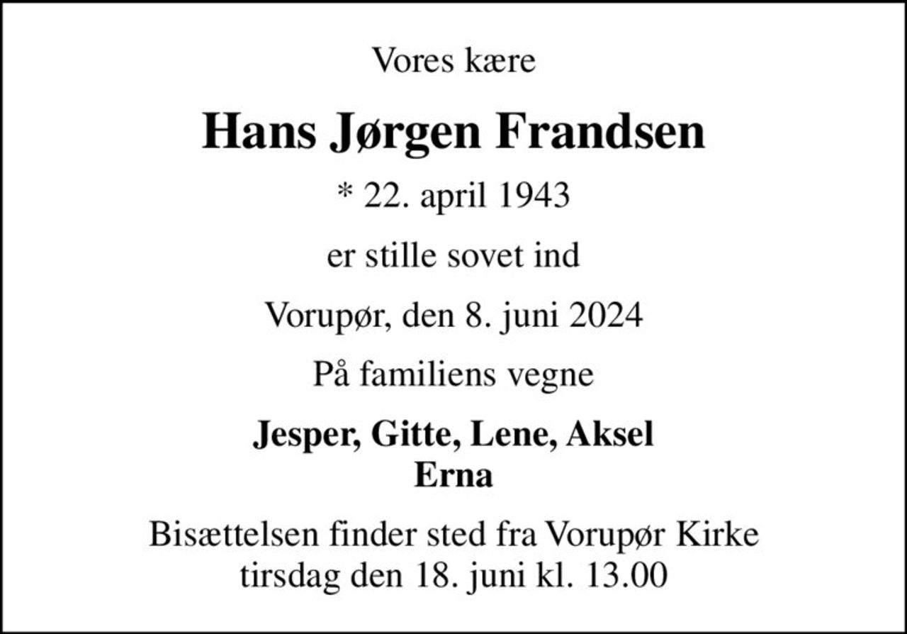 Vores kære
Hans Jørgen Frandsen
* 22. april 1943
er stille sovet ind
Vorupør, den 8. juni 2024
På familiens vegne
Jesper, Gitte, Lene, Aksel Erna
Bisættelsen finder sted fra Vorupør Kirke  tirsdag den 18. juni kl. 13.00