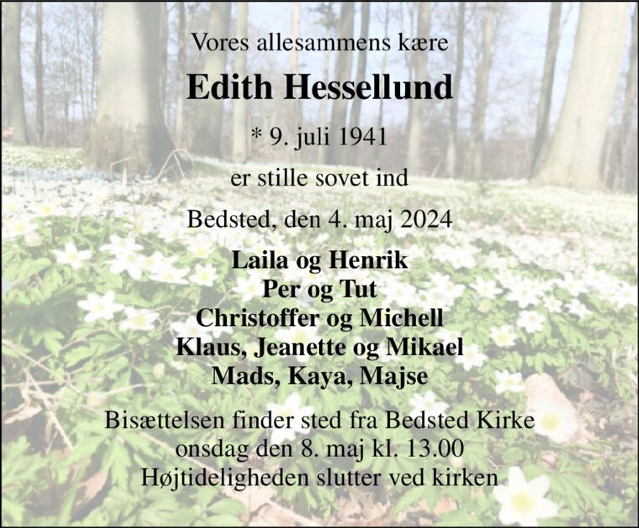 Vores allesammens kære 
Edith Hessellund 
*​ 9. juli 1941 
er stille sovet ind 
Bedsted, den 4. maj 2024 
Laila og Henrik Per og Tut Christoffer og Michell Klaus, Jeanette og Mikael Mads, Kaya, Majse 
Bisættelsen​ finder sted fra Bedsted Kirke​ onsdag den 8. maj​ kl. 13.00 Højtideligheden slutter ved kirken
