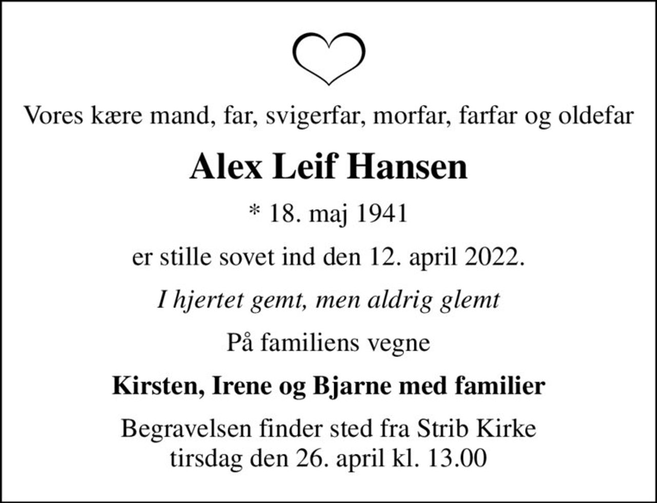 Vores kære mand, far, svigerfar, morfar, farfar og oldefar
Alex Leif Hansen
* 18. maj 1941
er stille sovet ind den 12. april 2022.
I hjertet gemt, men aldrig glemt
På familiens vegne
Kirsten, Irene og Bjarne med familier
Begravelsen finder sted fra Strib Kirke  tirsdag den 26. april kl. 13.00