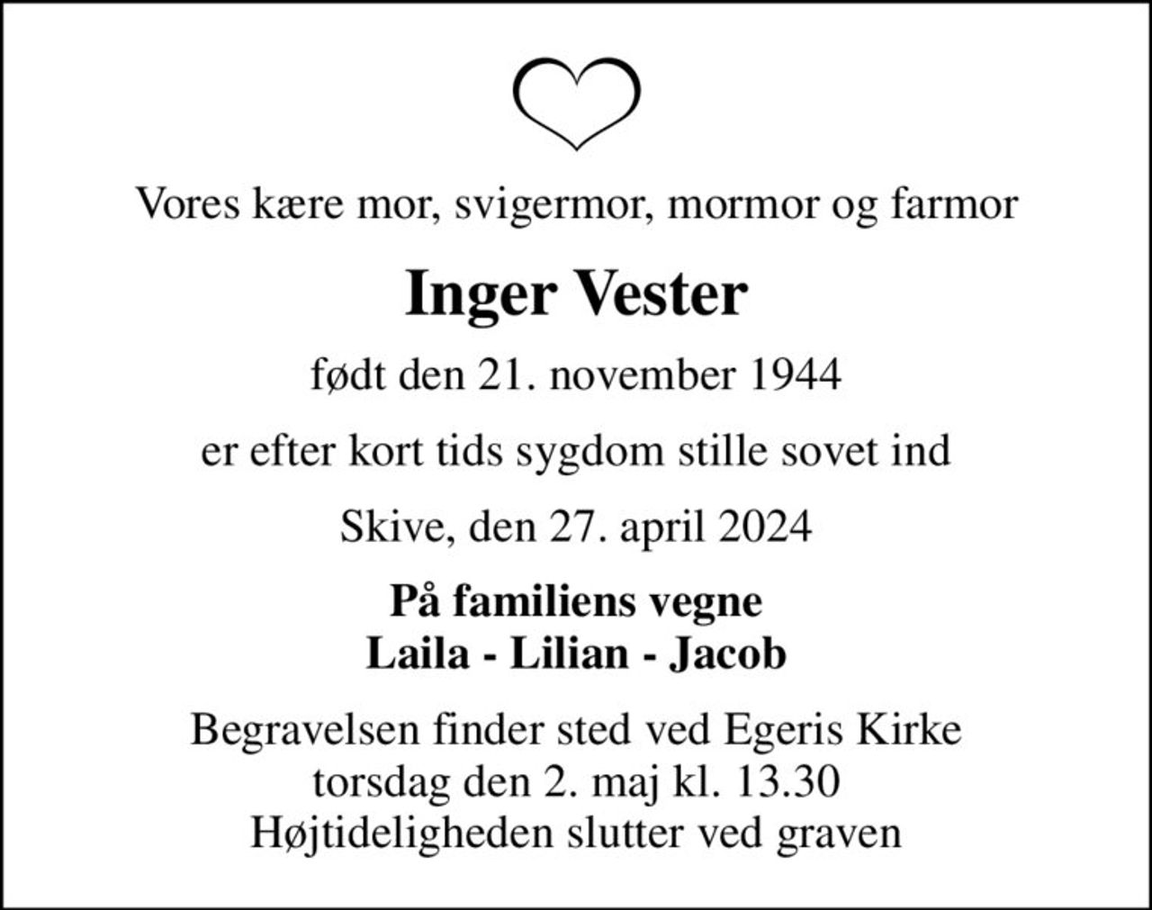 Vores kære mor, svigermor, mormor og farmor
Inger Vester
født den 21. november 1944
er efter kort tids sygdom stille sovet ind
Skive, den 27. april 2024
På familiens vegne Laila - Lilian - Jacob
Begravelsen finder sted ved Egeris Kirke  torsdag den 2. maj kl. 13.30  Højtideligheden slutter ved graven