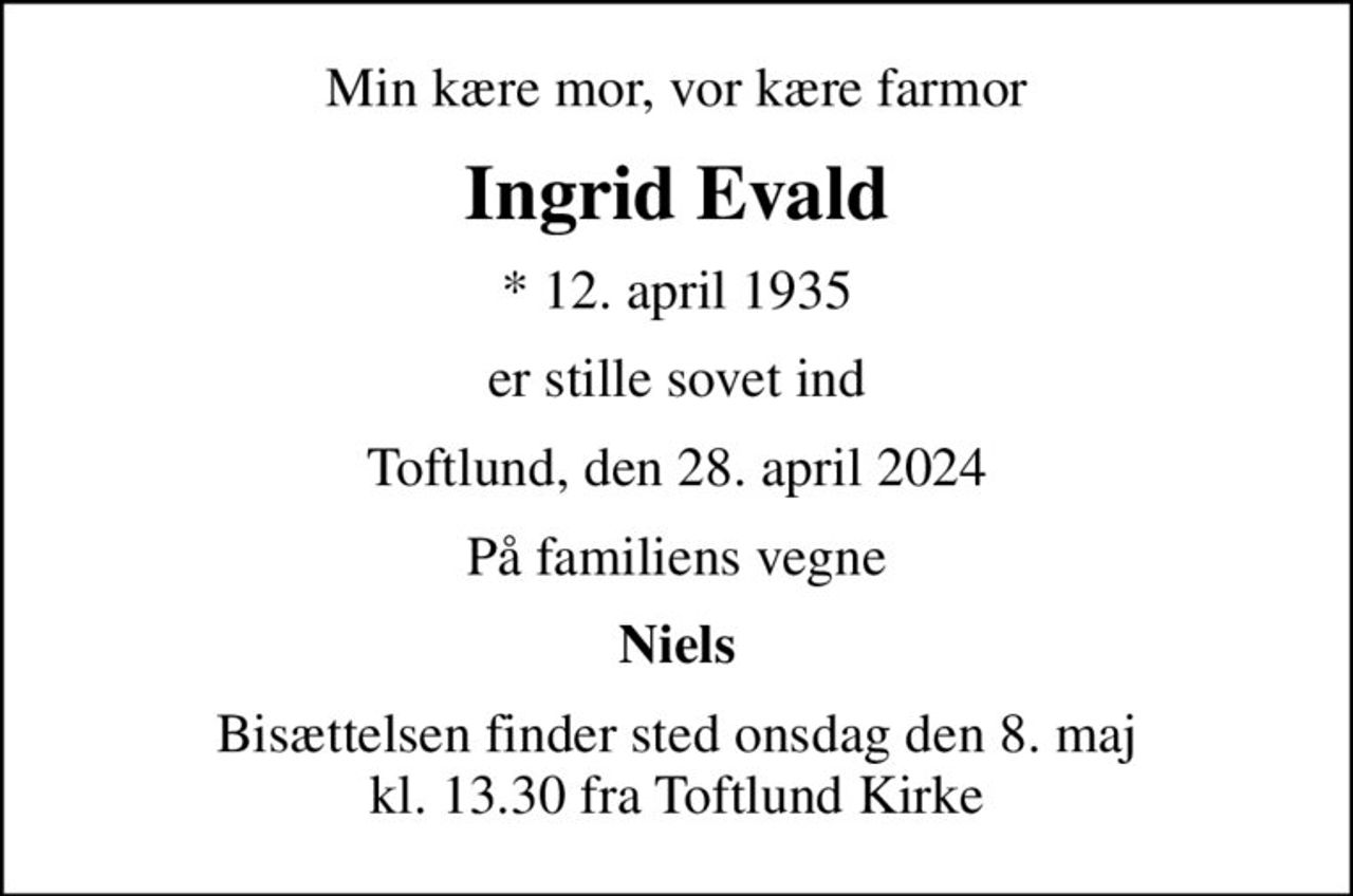 Min kære mor, vor kære farmor
Ingrid Evald
* 12. april 1935
er stille sovet ind
Toftlund, den 28. april 2024
På familiens vegne
Niels
Bisættelsen finder sted onsdag den 8. maj kl. 13.30 fra Toftlund Kirke
