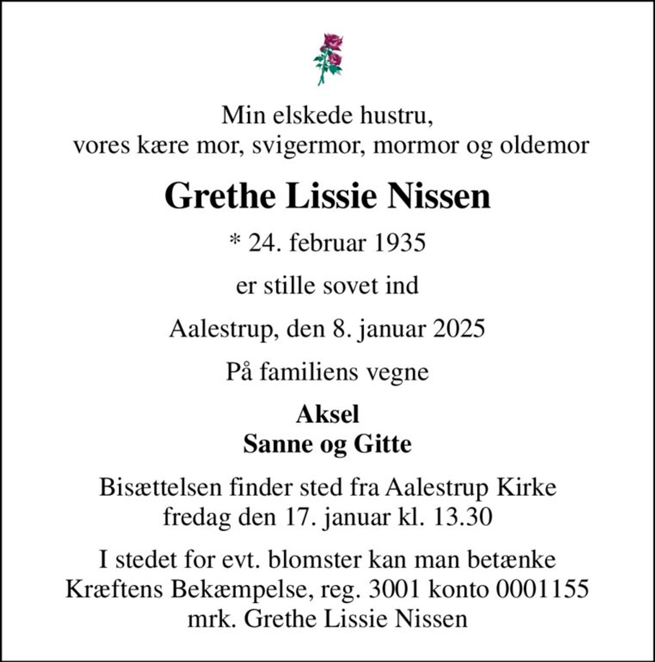Min elskede hustru,  vores kære mor, svigermor, mormor og oldemor
Grethe Lissie Nissen
* 24. februar 1935
er stille sovet ind
Aalestrup, den 8. januar 2025
På familiens vegne
Aksel Sanne og Gitte
Bisættelsen finder sted fra Aalestrup Kirke  fredag den 17. januar kl. 13.30 
I stedet for evt. blomster kan man betænke
					Kræftens Bekæmpelse reg.3001konto0001155mrk. Grethe Lissie
					Nissen