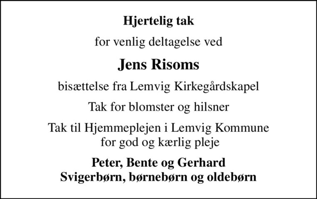 Hjertelig tak
for venlig deltagelse ved
Jens Risoms
bisættelse fra Lemvig Kirkegårdskapel
Tak for blomster og hilsner
Tak til Hjemmeplejen i Lemvig Kommune  for god og kærlig pleje
Peter, Bente og Gerhard Svigerbørn, børnebørn og oldebørn