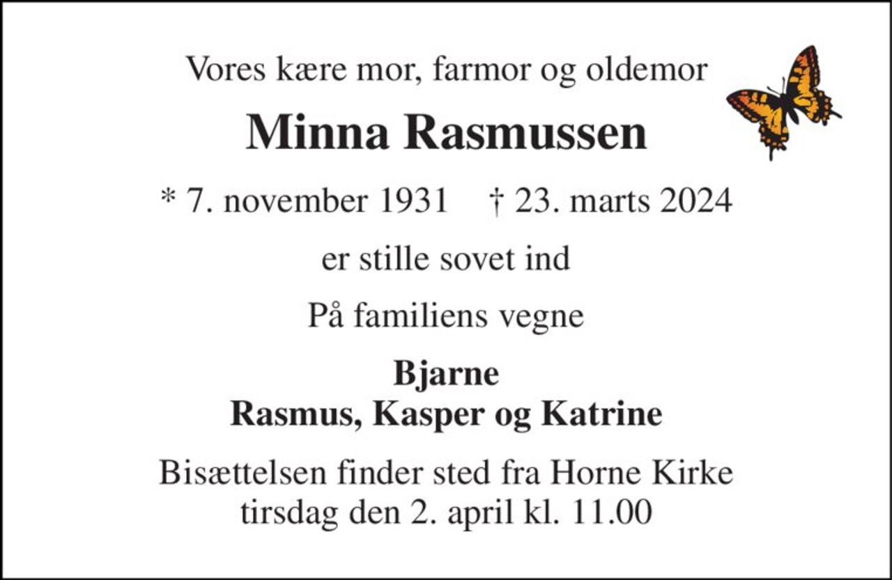 Vores kære mor, farmor og oldemor 
Minna Rasmussen 
*​ 7. november 1931​    †​ 23. marts 2024 
er stille sovet ind 
På familiens vegne 
Bjarne Rasmus, Kasper og Katrine 
Bisættelsen​ finder sted fra Horne Kirke​ tirsdag den 2. april​ kl. 11.00