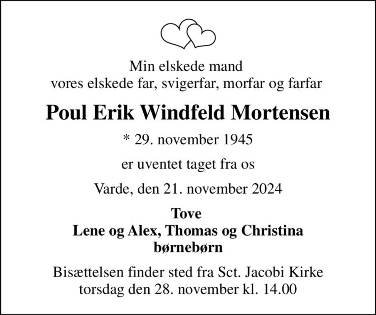 Min elskede mand  vores elskede far, svigerfar, morfar og farfar 
Poul Erik Windfeld Mortensen
* 29. november 1945
er uventet taget fra os
Varde, den 21. november 2024
Tove  Lene og Alex, Thomas og Christina børnebørn
Bisættelsen finder sted fra Sct. Jacobi Kirke  torsdag den 28. november kl. 14.00