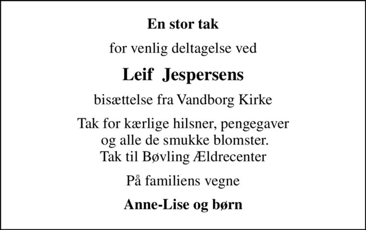 En stor tak
for venlig deltagelse ved
Leif  Jespersens
bisættelse fra Vandborg Kirke
Tak for kærlige hilsner, pengegaver  og alle de smukke blomster. Tak til Bøvling Ældrecenter
På familiens vegne
Anne-Lise og børn