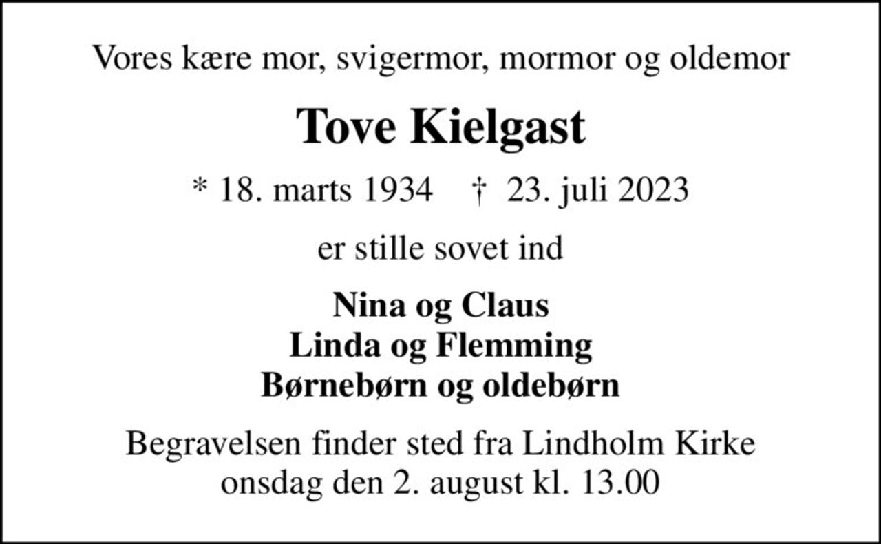 Vores kære mor, svigermor, mormor og oldemor
Tove Kielgast
* 18. marts 1934    ✝ 23. juli 2023
er stille sovet ind
Nina og Claus Linda og Flemming Børnebørn og oldebørn
Begravelsen finder sted fra Lindholm Kirke  onsdag den 2. august kl. 13.00