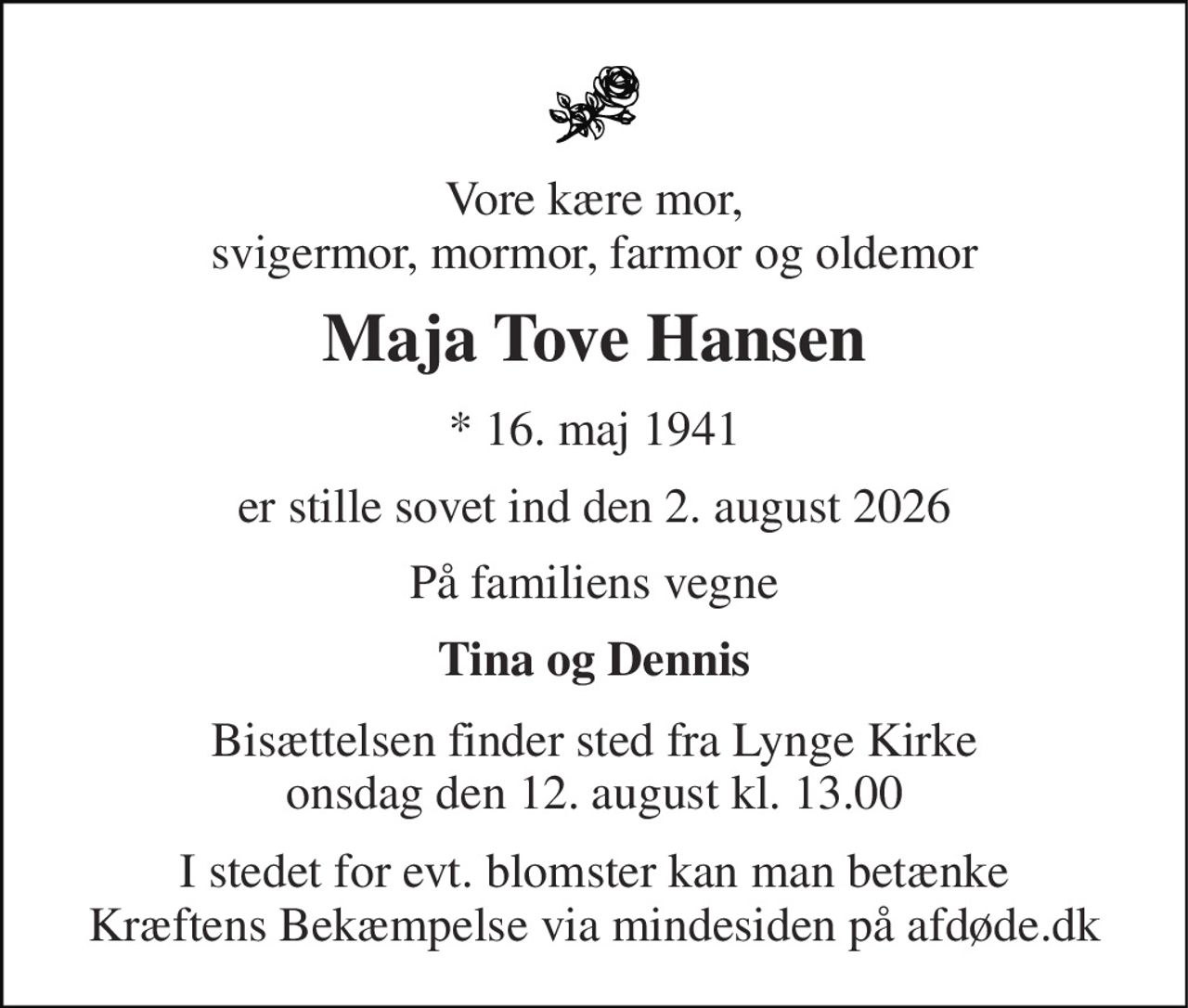 Vore kære mor, svigermor, mormor, farmor og oldemor 
Maja Tove Hansen 
* 16. maj 1941 
er stille sovet ind den 2. august 2026 
På familiens vegne 
Tina og Dennis 
Bisættelsen finder sted fra Lynge Kirke onsdag den 12. august kl. 13.00 
I stedet for evt. blomster kan man betænke Kræftens Bekæmpelse via mindesiden på afdøde.dk