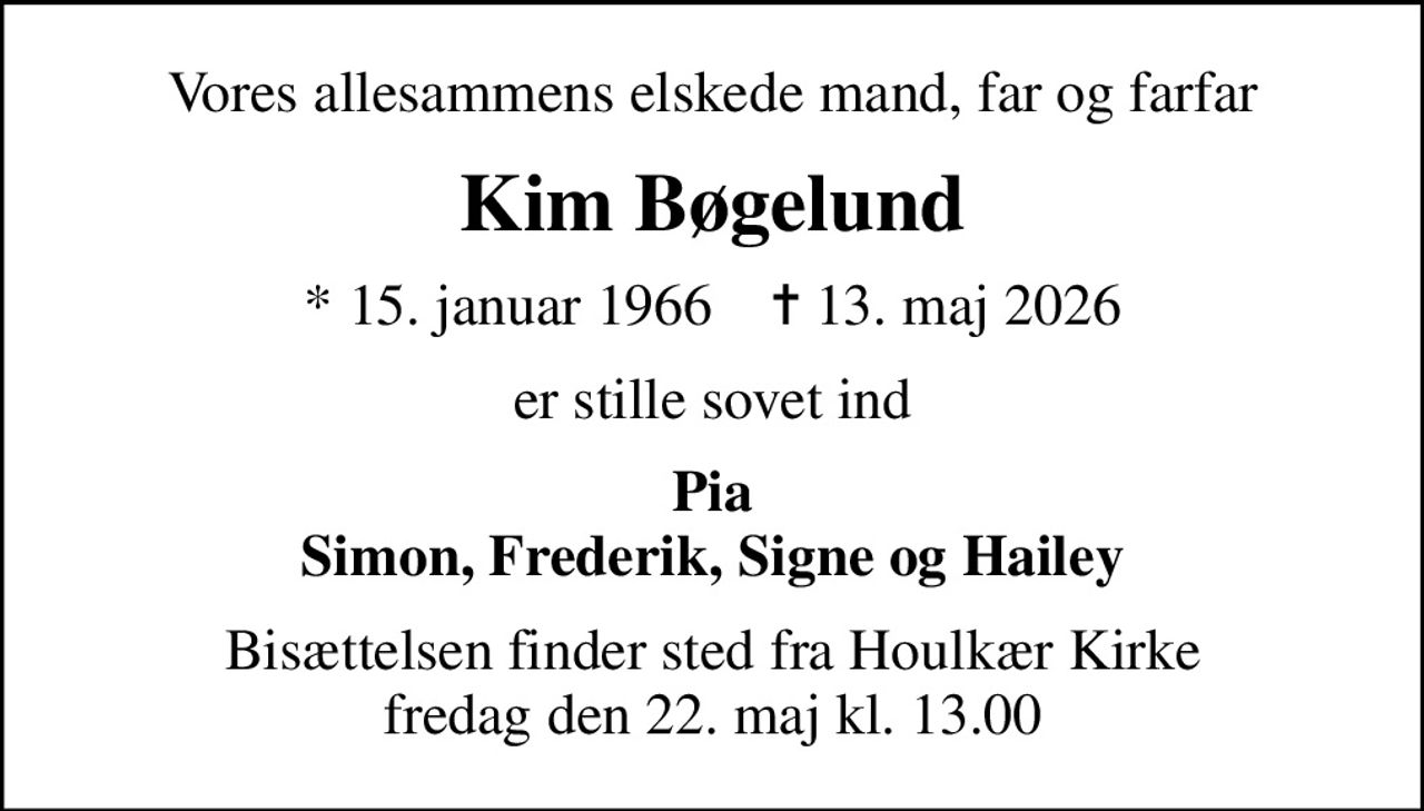 Vores allesammens elskede mand, far og farfar
Kim Bøgelund
* 15. januar 1966    ✝ 13. maj 2026
er stille sovet ind
Pia Simon, Frederik, Signe og Hailey
Bisættelsen finder sted fra Houlkær Kirke  fredag den 22. maj kl. 13.00