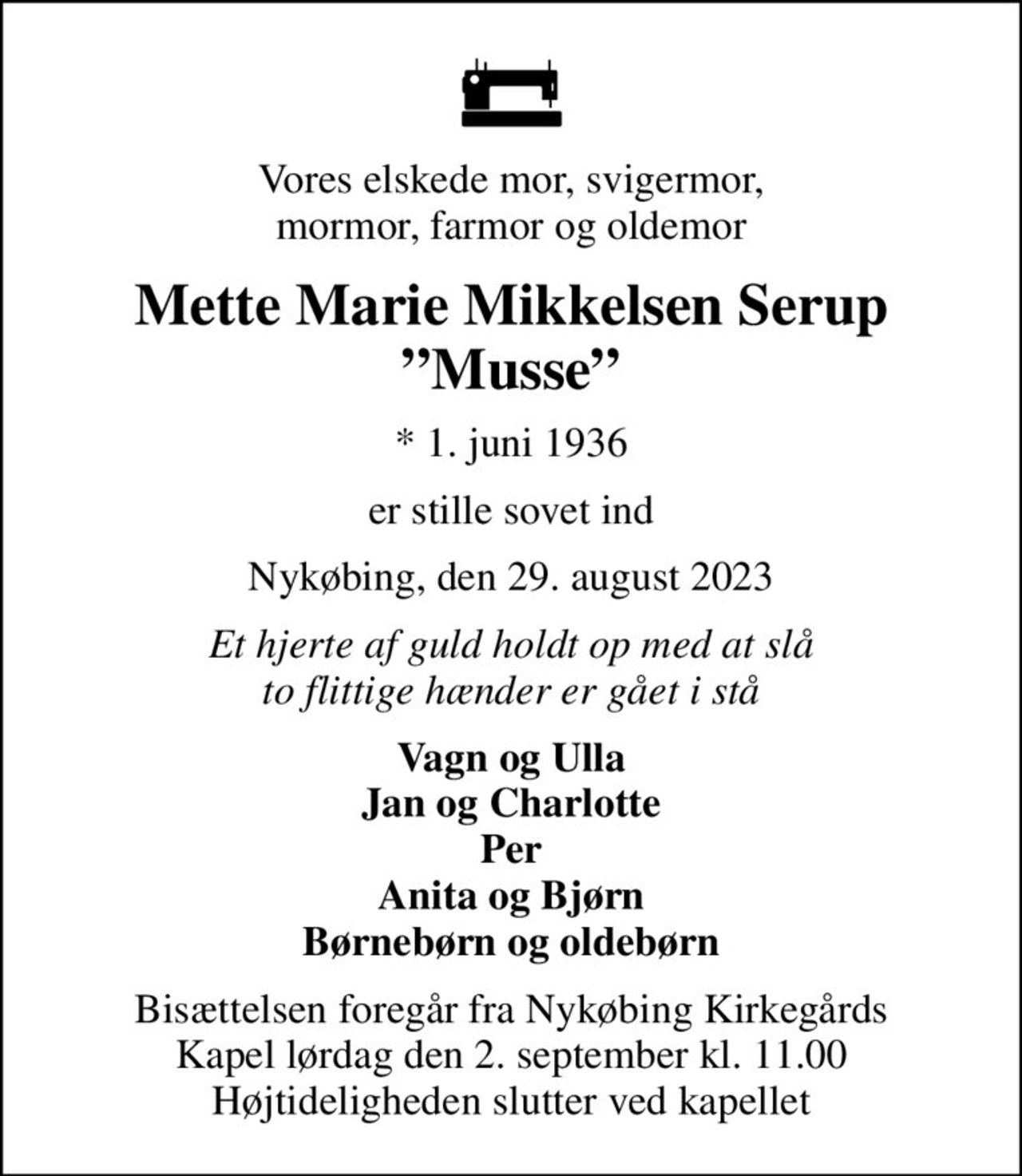 Vores elskede mor, svigermor, mormor, farmor og oldemor
Mette Marie Mikkelsen Serup Musse
* 1. juni 1936
er stille sovet ind
Nykøbing, den 29. august 2023
Et hjerte af guld holdt op med at slå to flittige hænder er gået i stå
Vagn og Ulla Jan og Charlotte Per Anita og Bjørn Børnebørn og oldebørn
Bisættelsen foregår fra Nykøbing Kirkegårds Kapel  lørdag den 2. september kl. 11.00  Højtideligheden slutter ved kapellet
