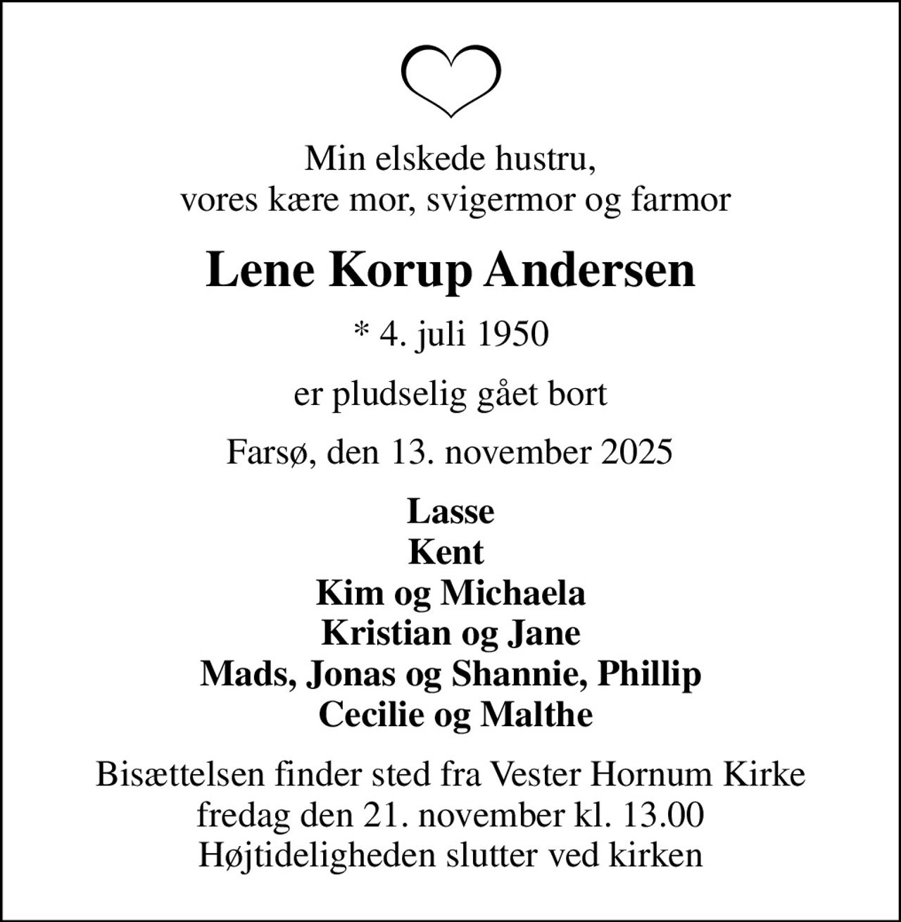 Min elskede hustru,  vores kære mor, svigermor og farmor
Lene Korup Andersen
* 4. juli 1950
er pludselig gået bort
Farsø, den 13. november 2025
Lasse Kent  Kim og Michaela Kristian og Jane Mads, Jonas og Shannie, Phillip  Cecilie og Malthe
Bisættelsen finder sted fra Vester Hornum Kirke  fredag den 21. november kl. 13.00  Højtideligheden slutter ved kirken